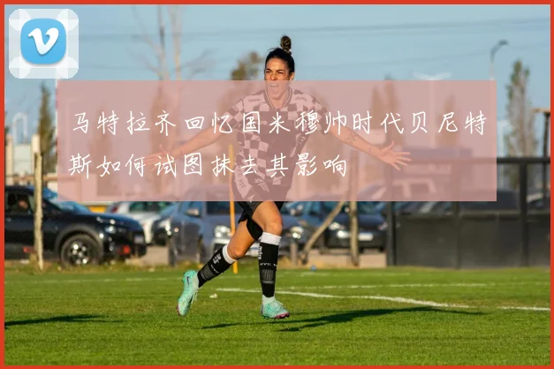 马特拉齐回忆国米穆帅时代贝尼特斯如何试图抹去其影响