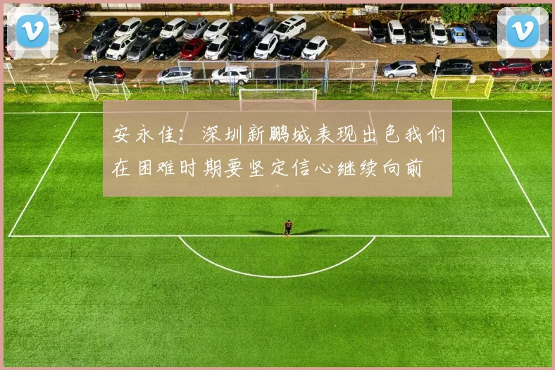 安永佳：深圳新鹏城表现出色我们在困难时期要坚定信心继续向前