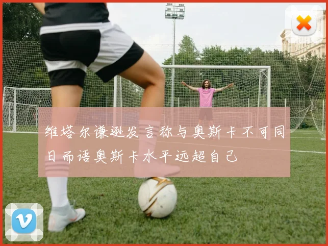 维塔尔谦逊发言称与奥斯卡不可同日而语奥斯卡水平远超自己