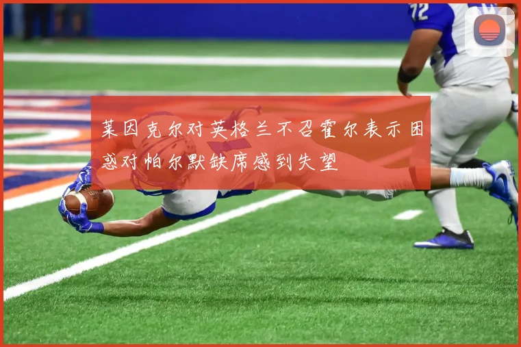 莱因克尔对英格兰不召霍尔表示困惑对帕尔默缺席感到失望