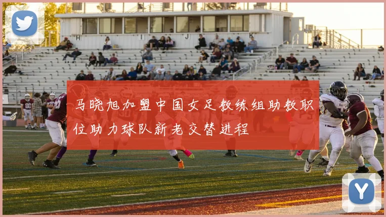 马晓旭加盟中国女足教练组助教职位助力球队新老交替进程