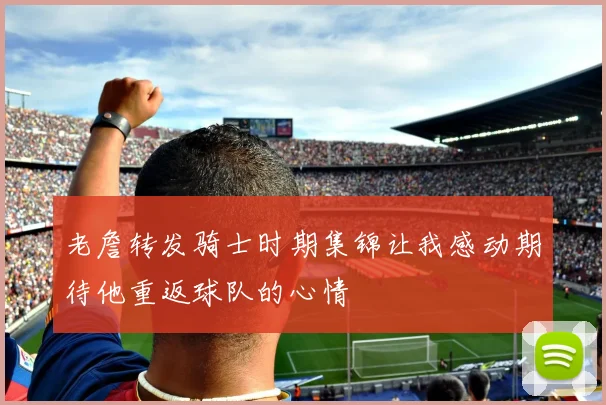 老詹转发骑士时期集锦让我感动期待他重返球队的心情