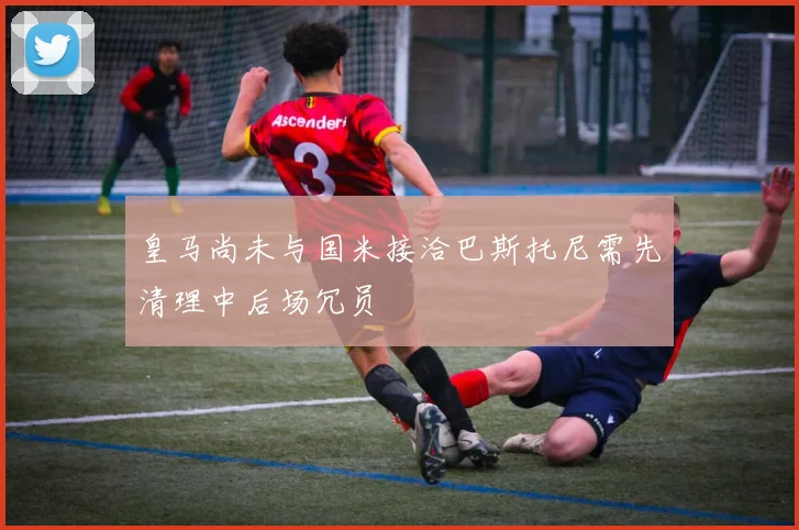 皇马尚未与国米接洽巴斯托尼需先清理中后场冗员