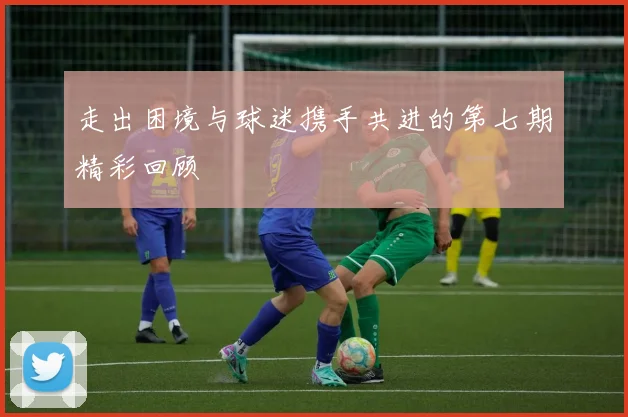 走出困境与球迷携手共进的第七期精彩回顾