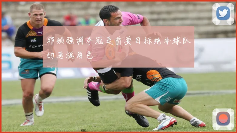 邓顿强调夺冠是首要目标绝非球队的恶棍角色