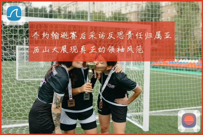 乔约翰逊赛后采访反思责任归属亚历山大展现真正的领袖风范