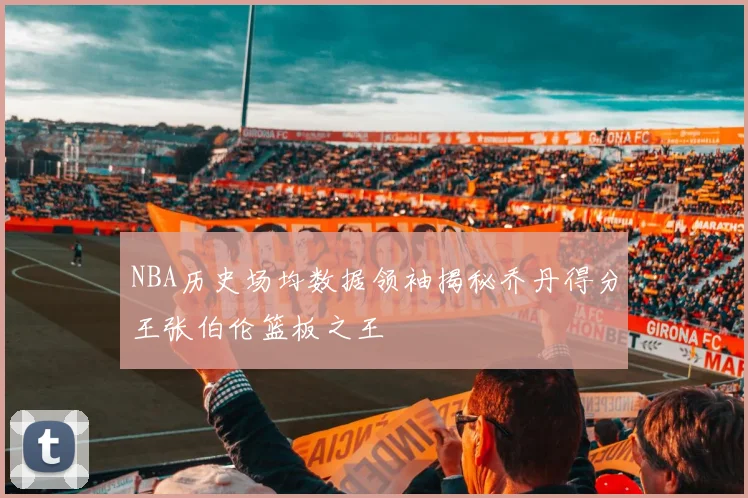 NBA历史场均数据领袖揭秘乔丹得分王张伯伦篮板之王