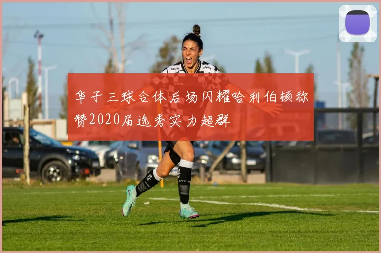 华子三球合体后场闪耀哈利伯顿称赞2020届选秀实力超群
