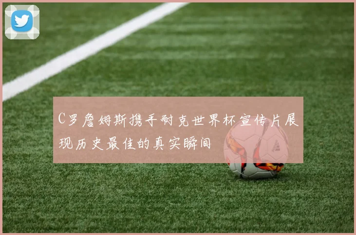 C罗詹姆斯携手耐克世界杯宣传片展现历史最佳的真实瞬间