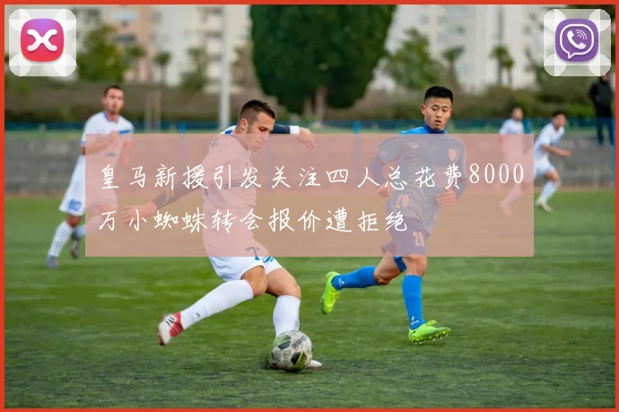 皇马新援引发关注四人总花费8000万小蜘蛛转会报价遭拒绝
