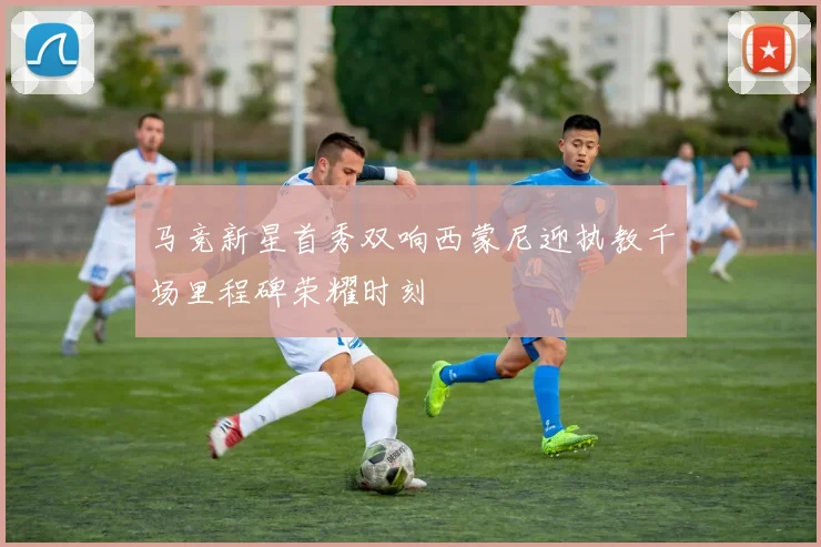 马竞新星首秀双响西蒙尼迎执教千场里程碑荣耀时刻