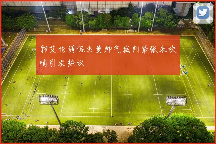 郭艾伦调侃杰曼帅气裁判紧张未吹哨引发热议