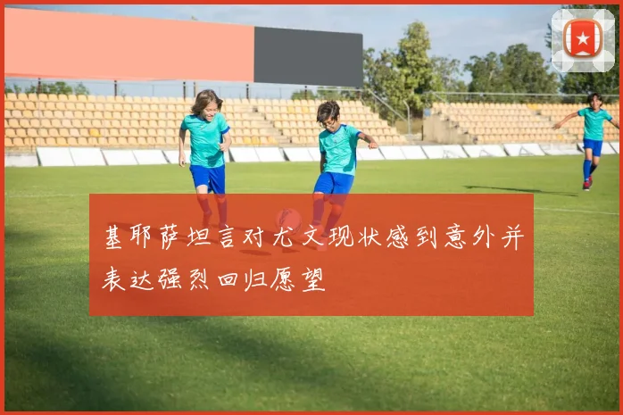 基耶萨坦言对尤文现状感到意外并表达强烈回归愿望