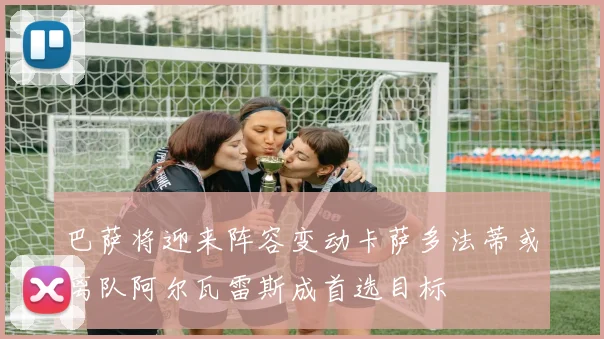巴萨将迎来阵容变动卡萨多法蒂或离队阿尔瓦雷斯成首选目标