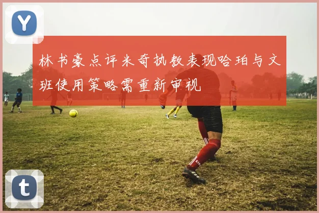 林书豪点评米奇执教表现哈珀与文班使用策略需重新审视