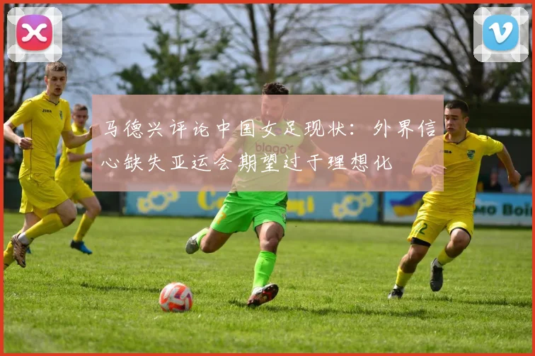 马德兴评论中国女足现状：外界信心缺失亚运会期望过于理想化