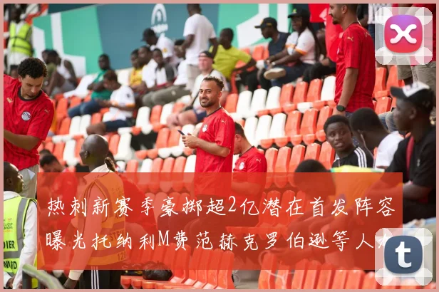 热刺新赛季豪掷超2亿潜在首发阵容曝光托纳利M费范赫克罗伯逊等人加盟